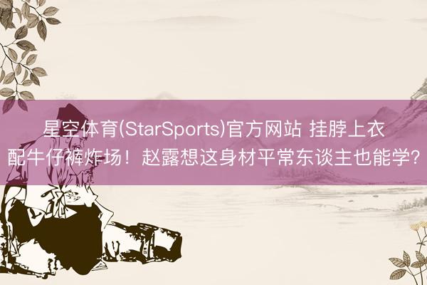 星空体育(StarSports)官方网站 挂脖上衣配牛仔裤炸场！赵露想这身材平常东谈主也能学？