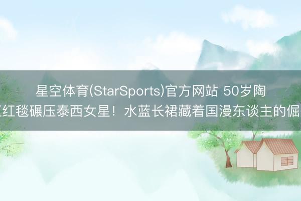 星空体育(StarSports)官方网站 50岁陶虹红毯碾压泰西女星！水蓝长裙藏着国漫东谈主的倔强