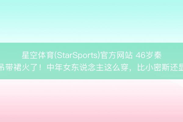 星空体育(StarSports)官方网站 46岁秦岚吊带裙火了！中年女东说念主这么穿，比小密斯还显嫩