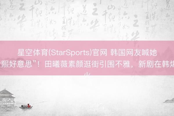 星空体育(StarSports)官网 韩国网友喊她“全熙好意思”！田曦薇素颜逛街引围不雅，新剧在韩爆火