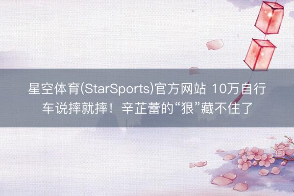 星空体育(StarSports)官方网站 10万自行车说摔就摔！辛芷蕾的“狠”藏不住了