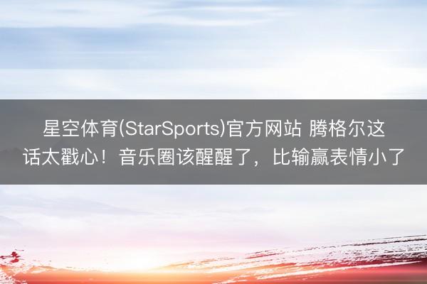 星空体育(StarSports)官方网站 腾格尔这话太戳心！音乐圈该醒醒了，比输赢表情小了