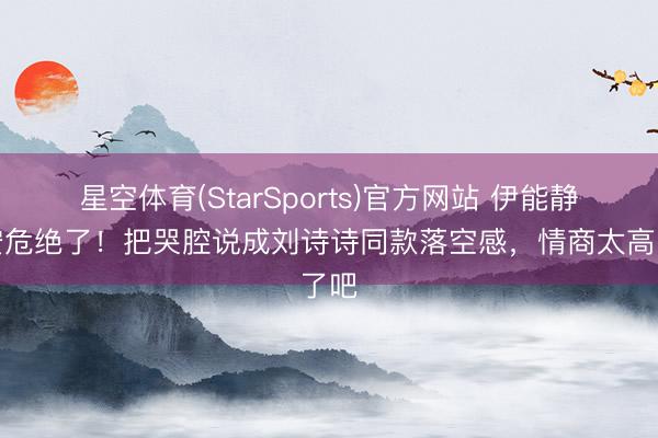 星空体育(StarSports)官方网站 伊能静这安危绝了！把哭腔说成刘诗诗同款落空感，情商太高了吧