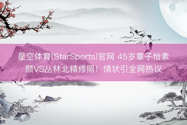 星空体育(StarSports)官网 45岁章子怡素颜VS丛林北精修照！情状引全网热议
