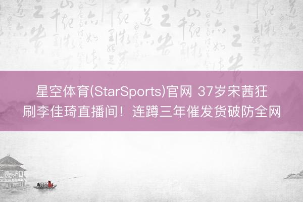 星空体育(StarSports)官网 37岁宋茜狂刷李佳琦直播间！连蹲三年催发货破防全网