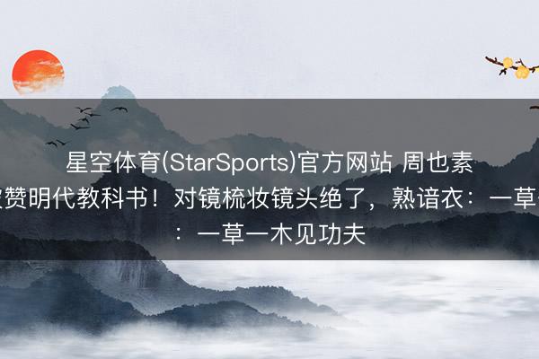 星空体育(StarSports)官方网站 周也素色抹胸裙被赞明代教科书！对镜梳妆镜头绝了，熟谙衣：一草一木见功夫