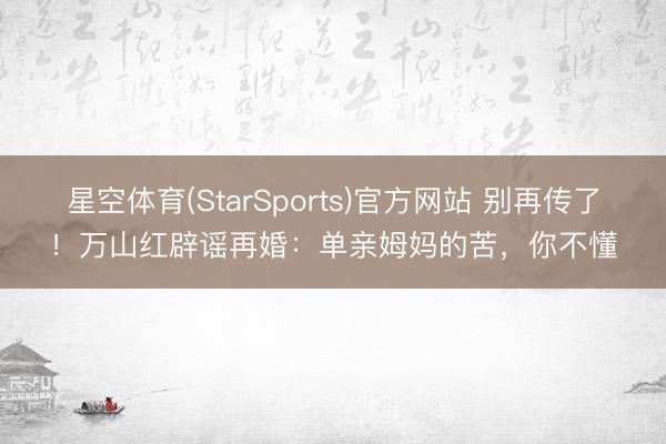 星空体育(StarSports)官方网站 别再传了！万山红辟谣再婚：单亲姆妈的苦，你不懂