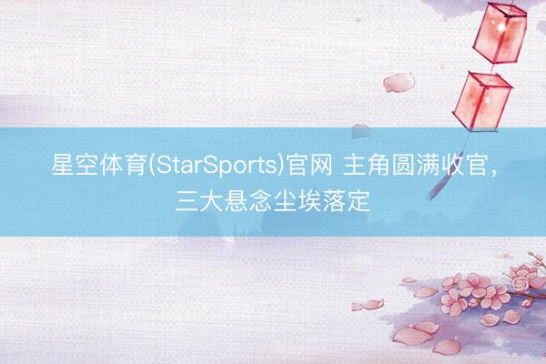 星空体育(StarSports)官网 主角圆满收官，三大悬念尘埃落定