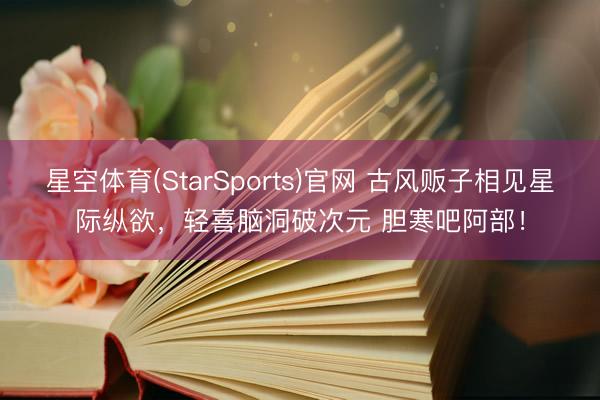 星空体育(StarSports)官网 古风贩子相见星际纵欲，轻喜脑洞破次元 胆寒吧阿部！