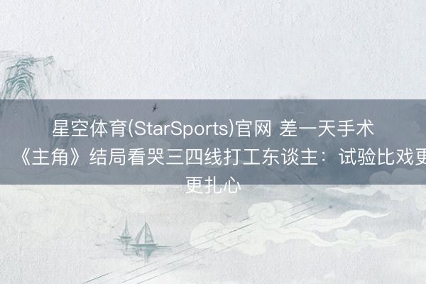 星空体育(StarSports)官网 差一天手术见效！《主角》结局看哭三四线打工东谈主：试验比戏更扎心