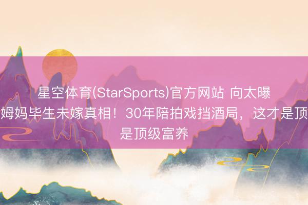 星空体育(StarSports)官方网站 向太曝刘亦菲姆妈毕生未嫁真相！30年陪拍戏挡酒局，这才是顶级富养
