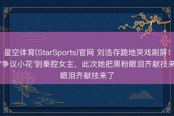 星空体育(StarSports)官网 刘浩存跪地哭戏刷屏！从'争议小花'到秦腔女主，此次她把黑粉眼泪齐献技来了