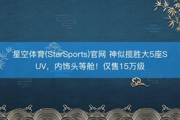 星空体育(StarSports)官网 神似揽胜大5座SUV，内饰头等舱！仅售15万级