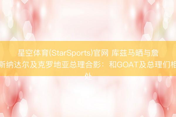 星空体育(StarSports)官网 库兹马晒与詹姆斯纳达尔及克罗地亚总理合影：和GOAT及总理们相处