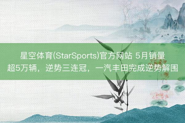 星空体育(StarSports)官方网站 5月销量超5万辆，逆势三连冠，一汽丰田完成逆势解围