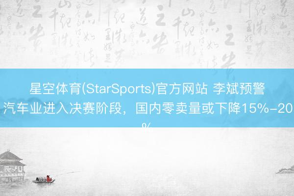 星空体育(StarSports)官方网站 李斌预警：汽车业进入决赛阶段，国内零卖量或下降15%-20%