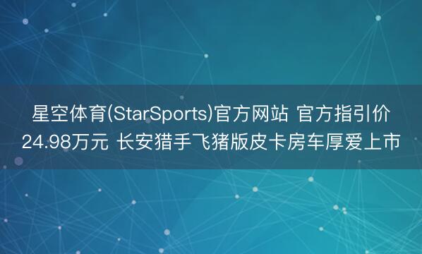 星空体育(StarSports)官方网站 官方指引价24.98万元 长安猎手飞猪版皮卡房车厚爱上市