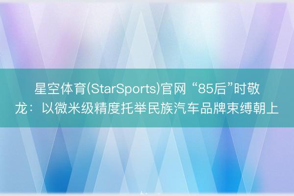 星空体育(StarSports)官网 “85后”时敬龙：以微米级精度托举民族汽车品牌束缚朝上