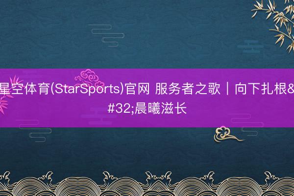 星空体育(StarSports)官网 服务者之歌｜向下扎根 晨曦滋长