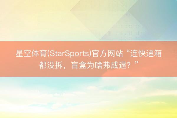 星空体育(StarSports)官方网站 “连快递箱都没拆，盲盒为啥弗成退？”