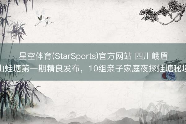 星空体育(StarSports)官方网站 四川峨眉山蛙塘第一期精良发布,10组亲子家庭夜探蛙塘秘境
