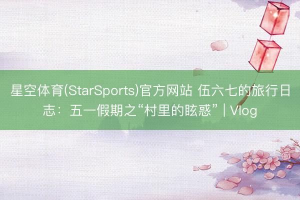 星空体育(StarSports)官方网站 伍六七的旅行日志：五一假期之“村里的眩惑” | Vlog