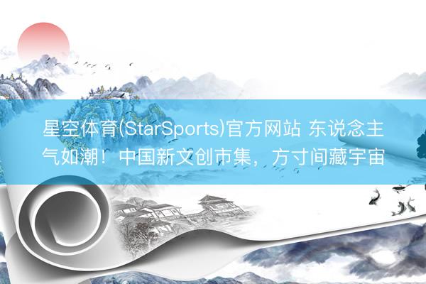 星空体育(StarSports)官方网站 东说念主气如潮！中国新文创市集，方寸间藏宇宙