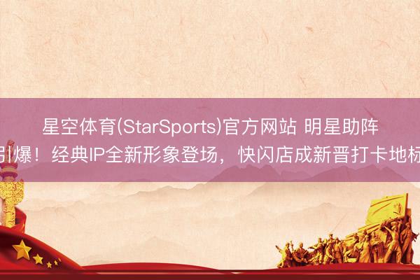星空体育(StarSports)官方网站 明星助阵引爆！经典IP全新形象登场，快闪店成新晋打卡地标