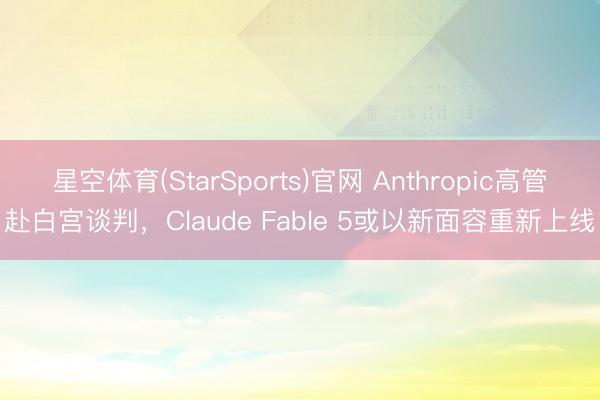 星空体育(StarSports)官网 Anthropic高管赴白宫谈判，Claude Fable 5或以新面容重新上线
