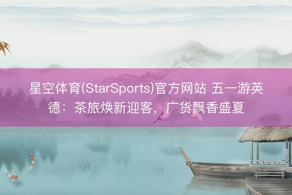 星空体育(StarSports)官方网站 五一游英德：茶旅焕新迎客，广货飘香盛夏