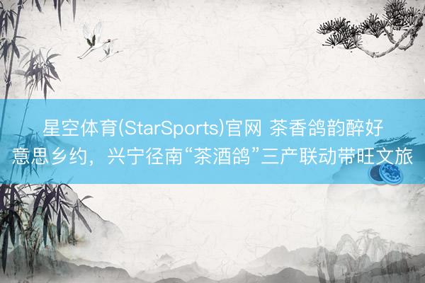 星空体育(StarSports)官网 茶香鸽韵醉好意思乡约，兴宁径南“茶酒鸽”三产联动带旺文旅