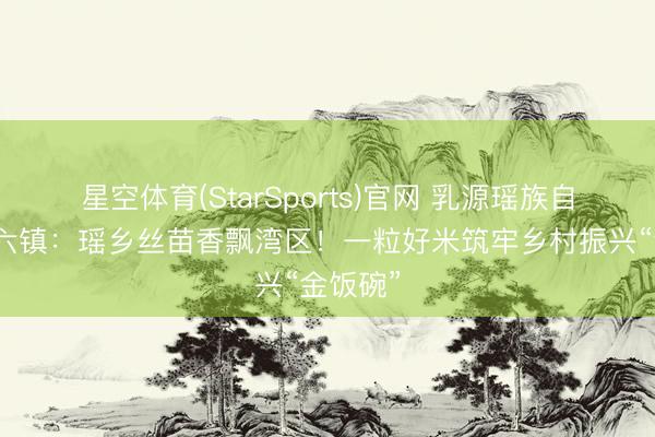 星空体育(StarSports)官网 乳源瑶族自治县一六镇：瑶乡丝苗香飘湾区！一粒好米筑牢乡村振兴“金饭碗”