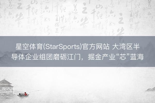 星空体育(StarSports)官方网站 大湾区半导体企业组团磨砺江门，掘金产业“芯”蓝海