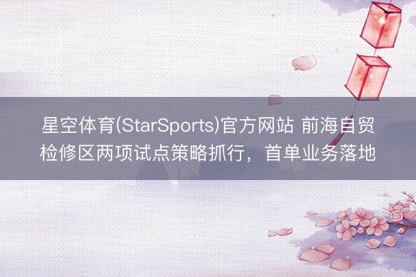 星空体育(StarSports)官方网站 前海自贸检修区两项试点策略抓行，首单业务落地