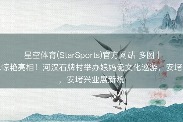 星空体育(StarSports)官方网站 多图｜醒狮、飘色惊艳亮相！河汉石牌村举办娘妈诞文化巡游，安堵兴业展新貌