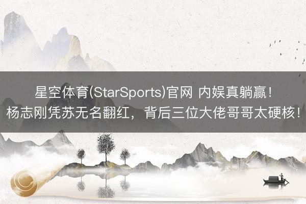 星空体育(StarSports)官网 内娱真躺赢！杨志刚凭苏无名翻红，背后三位大佬哥哥太硬核！