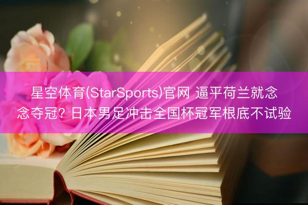 星空体育(StarSports)官网 逼平荷兰就念念夺冠? 日本男足冲击全国杯冠军根底不试验