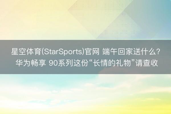 星空体育(StarSports)官网 端午回家送什么? 华为畅享 90系列这份“长情的礼物”请查收