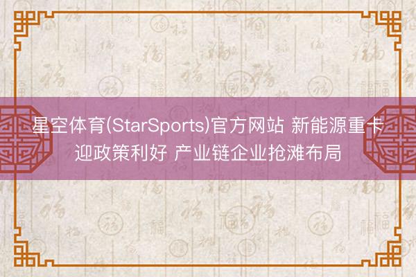 星空体育(StarSports)官方网站 新能源重卡迎政策利好 产业链企业抢滩布局